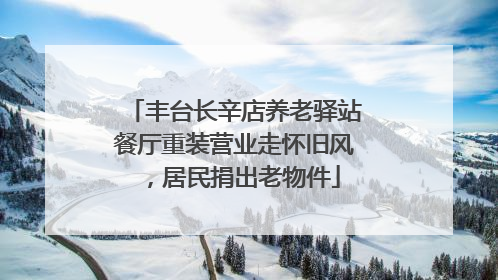 丰台长辛店养老驿站餐厅重装营业走怀旧风，居民捐出老物件