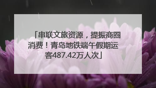 串联文旅资源，提振商圈消费！青岛地铁端午假期运客487.42万人次