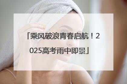 乘风破浪青春启航！2025高考雨中即景