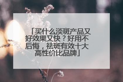 买什么淡斑产品又好效果又快？好用不后悔，祛斑有效十大高性价比品牌