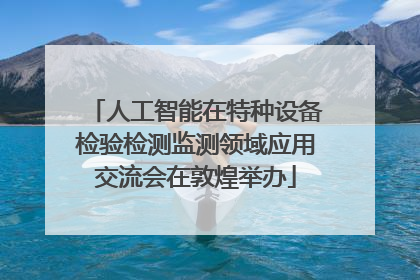 人工智能在特种设备检验检测监测领域应用交流会在敦煌举办