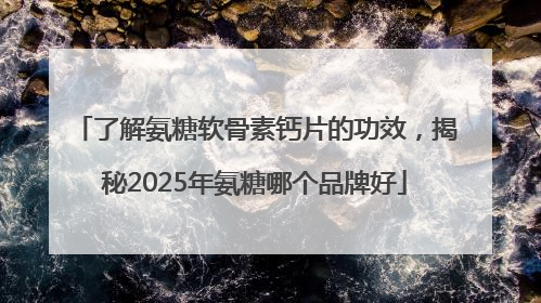 了解氨糖软骨素钙片的功效，揭秘2025年氨糖哪个品牌好
