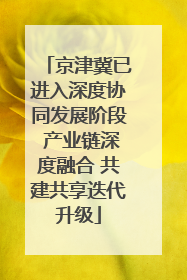 京津冀已进入深度协同发展阶段 产业链深度融合 共建共享迭代升级