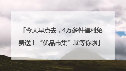 今天早点去，4万多件福利免费送！“优品市集”就等你啦