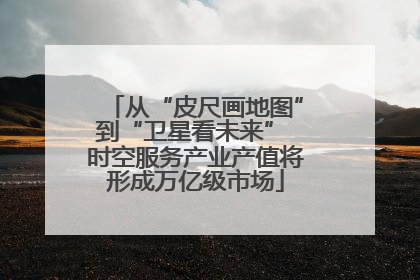 从“皮尺画地图”到“卫星看未来” 时空服务产业产值将形成万亿级市场