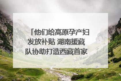 他们给高原孕产妇发放补贴 湖南援藏队协助打造西藏首家高原产儿协同中心