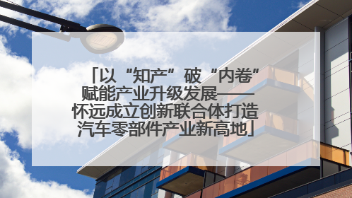 以“知产”破“内卷” 赋能产业升级发展——怀远成立创新联合体打造汽车零部件产业新高地