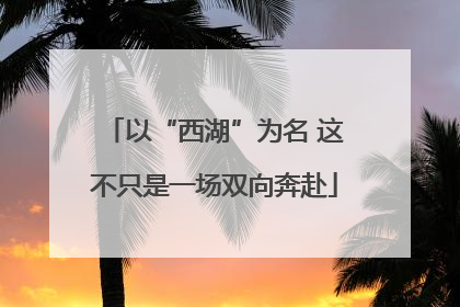 以“西湖”为名 这不只是一场双向奔赴