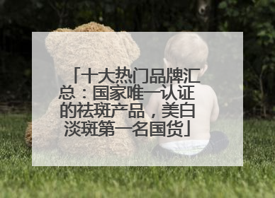 十大热门品牌汇总：国家唯一认证的祛斑产品，美白淡斑第一名国货