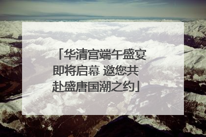 华清宫端午盛宴即将启幕 邀您共赴盛唐国潮之约