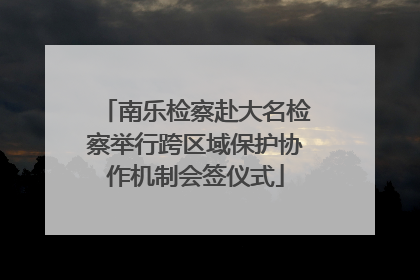 南乐检察赴大名检察举行跨区域保护协作机制会签仪式