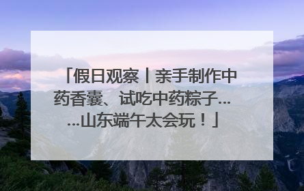 假日观察丨亲手制作中药香囊、试吃中药粽子……山东端午太会玩！