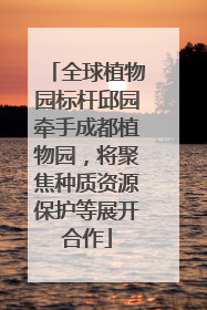 全球植物园标杆邱园牵手成都植物园，将聚焦种质资源保护等展开合作