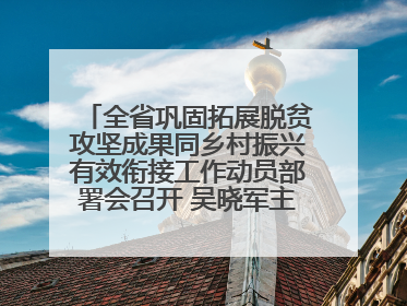 全省巩固拓展脱贫攻坚成果同乡村振兴有效衔接工作动员部署会召开 吴晓军主持并讲话 罗东川作安排部署