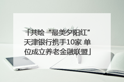 共绘“最美夕阳红” 天津银行携手10家 单位成立养老金融联盟