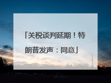 关税谈判延期！特朗普发声：同意