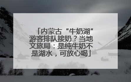 内蒙古“牛奶湖”游客排队接奶？当地文旅局：是纯牛奶不是湖水，可放心喝