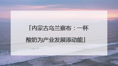 内蒙古乌兰察布：一杯酸奶为产业发展添动能