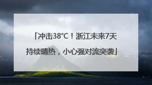 冲击38℃！浙江未来7天持续晴热，小心强对流突袭