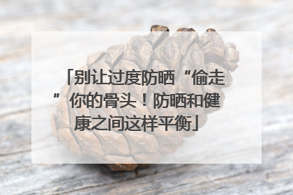 别让过度防晒“偷走”你的骨头！防晒和健康之间这样平衡