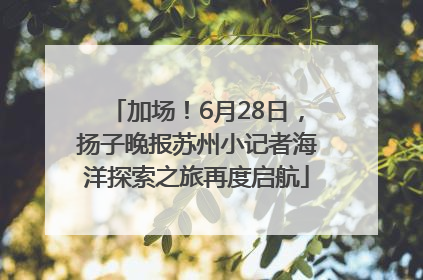 加场！6月28日，扬子晚报苏州小记者海洋探索之旅再度启航