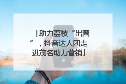 助力荔枝“出圈”，抖音达人团走进茂名助力营销
