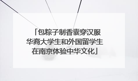 包粽子制香囊穿汉服 华裔大学生和外国留学生在南京体验中华文化