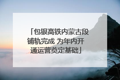 包银高铁内蒙古段铺轨完成 为年内开通运营奠定基础