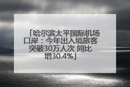 哈尔滨太平国际机场口岸：今年出入境旅客突破30万人次 同比增30.4%