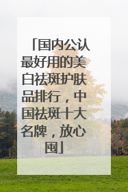 国内公认最好用的美白祛斑护肤品排行，中国祛斑十大名牌，放心囤