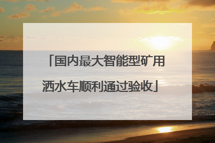 国内最大智能型矿用洒水车顺利通过验收