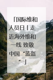 国际维和人员日丨走近海外维和一线 致敬中国“蓝盔”