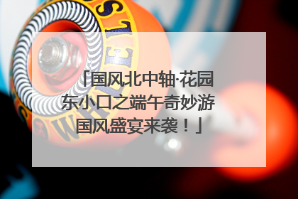 国风北中轴·花园东小口之端午奇妙游国风盛宴来袭！