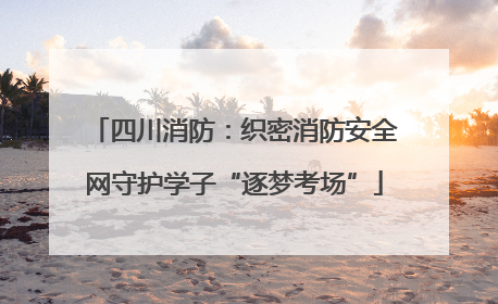 四川消防：织密消防安全网守护学子“逐梦考场”