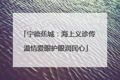 宁德蕉城：海上义诊传温情爱眼护眼润民心