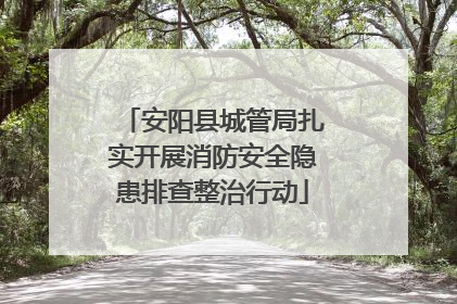 安阳县城管局扎实开展消防安全隐患排查整治行动