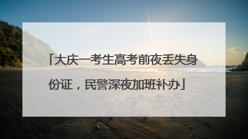 大庆一考生高考前夜丢失身份证，民警深夜加班补办