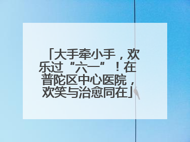 大手牵小手，欢乐过“六一”！在普陀区中心医院，欢笑与治愈同在