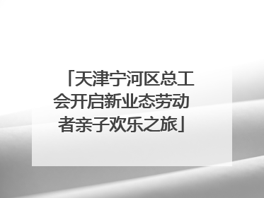 天津宁河区总工会开启新业态劳动者亲子欢乐之旅