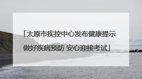 太原市疾控中心发布健康提示 做好疾病预防 安心迎接考试