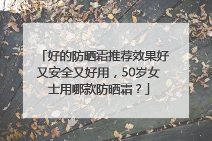 好的防晒霜推荐效果好又安全又好用，50岁女士用哪款防晒霜？