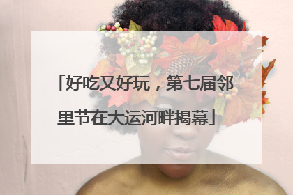 好吃又好玩，第七届邻里节在大运河畔揭幕