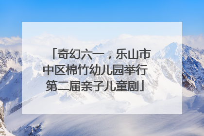 奇幻六一，乐山市中区棉竹幼儿园举行第二届亲子儿童剧