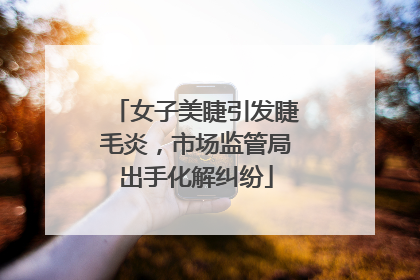 女子美睫引发睫毛炎，市场监管局出手化解纠纷