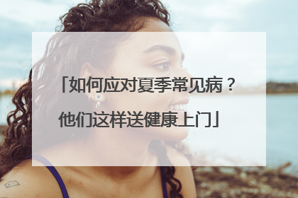 如何应对夏季常见病？他们这样送健康上门