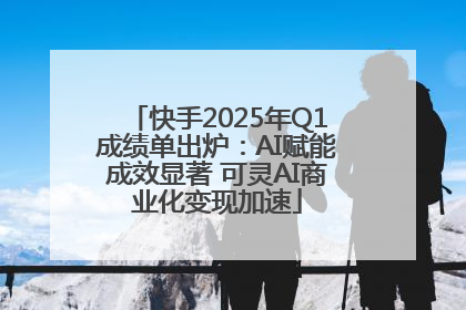 快手2025年Q1成绩单出炉：AI赋能成效显著 可灵AI商业化变现加速