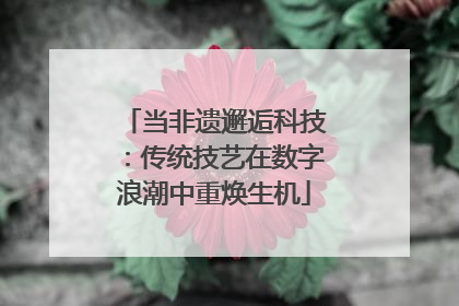 当非遗邂逅科技：传统技艺在数字浪潮中重焕生机