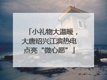 小礼物大温暖，大唐绍兴江滨热电点亮“微心愿”