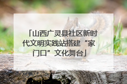 山西广灵县社区新时代文明实践站搭建“家门口”文化舞台