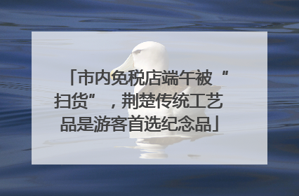 市内免税店端午被“扫货”，荆楚传统工艺品是游客首选纪念品